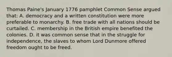 Thomas Paine's January 1776 pamphlet Common Sense argued that: A. democracy and a written constitution were more preferable to monarchy. B. free trade with all nations should be curtailed. C. membership in the British empire benefited the colonies. D. it was common sense that in the struggle for independence, the slaves to whom Lord Dunmore offered freedom ought to be freed.