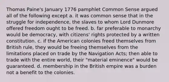 Thomas Paine's January 1776 pamphlet Common Sense argued all of the following except a. it was common sense that in the struggle for independence, the slaves to whom Lord Dunmore offered freedom ought to be freed. b. far preferable to monarchy would be democracy, with citizens' rights protected by a written constitution. c. if the American colonies freed themselves from British rule, they would be freeing themselves from the limitations placed on trade by the Navigation Acts; then able to trade with the entire world, their "material eminence" would be guaranteed. d. membership in the British empire was a burden not a benefit to the colonies.