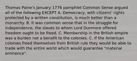 Thomas Paine's January 1776 pamphlet Common Sense argued all of the following EXCEPT A. Democracy, with citizens' rights protected by a written constitution, is much better than a monarchy. B. It was common sense that in the struggle for independence, the slaves to whom Lord Dunmore offered freedom ought to be freed. C. Membership in the British empire was a burden not a benefit to the colonies. C. If the American colonies freed themselves from British rule they would be able to trade with the entire world which would guarantee "material eminence".