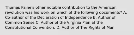 Thomas Paine's other notable contribution to the American revolution was his work on which of the following documents? A. Co-author of the Declaration of Independence B. Author of Common Sense C. Author of the Virginia Plan at the Constitutional Convention. D. Author of The Rights of Man