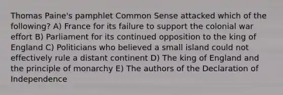 Thomas Paine's pamphlet Common Sense attacked which of the following? A) France for its failure to support the colonial war effort B) Parliament for its continued opposition to the king of England C) Politicians who believed a small island could not effectively rule a distant continent D) The king of England and the principle of monarchy E) The authors of the Declaration of Independence