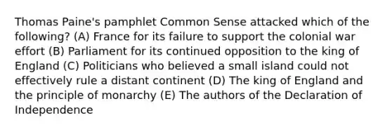 Thomas Paine's pamphlet Common Sense attacked which of the following? (A) France for its failure to support the colonial war effort (B) Parliament for its continued opposition to the king of England (C) Politicians who believed a small island could not effectively rule a distant continent (D) The king of England and the principle of monarchy (E) The authors of the Declaration of Independence