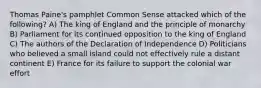 Thomas Paine's pamphlet Common Sense attacked which of the following? A) The king of England and the principle of monarchy B) Parliament for its continued opposition to the king of England C) The authors of the Declaration of Independence D) Politicians who believed a small island could not effectively rule a distant continent E) France for its failure to support the colonial war effort