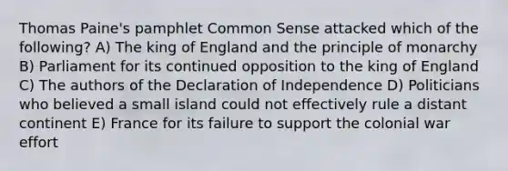 Thomas Paine's pamphlet Common Sense attacked which of the following? A) The king of England and the principle of monarchy B) Parliament for its continued opposition to the king of England C) The authors of the Declaration of Independence D) Politicians who believed a small island could not effectively rule a distant continent E) France for its failure to support the colonial war effort