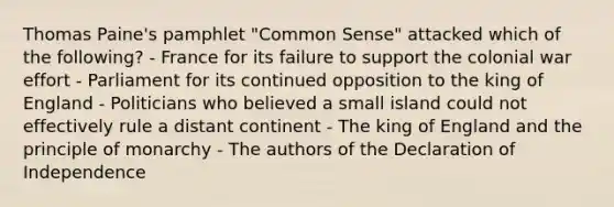 Thomas Paine's pamphlet "Common Sense" attacked which of the following? - France for its failure to support the colonial war effort - Parliament for its continued opposition to the king of England - Politicians who believed a small island could not effectively rule a distant continent - The king of England and the principle of monarchy - The authors of the Declaration of Independence