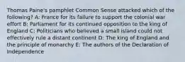 Thomas Paine's pamphlet Common Sense attacked which of the following? A: France for its failure to support the colonial war effort B: Parliament for its continued opposition to the king of England C: Politicians who believed a small island could not effectively rule a distant continent D: The king of England and the principle of monarchy E: The authors of the Declaration of Independence