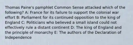 Thomas Paine's pamphlet Common Sense attacked which of the following? A: France for its failure to support the colonial war effort B: Parliament for its continued opposition to the king of England C: Politicians who believed a small island could not effectively rule a distant continent D: The king of England and the principle of monarchy E: The authors of the Declaration of Independence