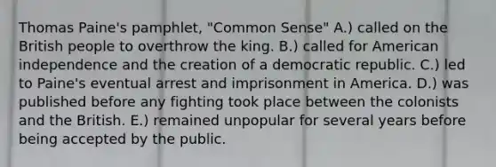 Thomas Paine's pamphlet, "Common Sense" A.) called on the British people to overthrow the king. B.) called for American independence and the creation of a democratic republic. C.) led to Paine's eventual arrest and imprisonment in America. D.) was published before any fighting took place between the colonists and the British. E.) remained unpopular for several years before being accepted by the public.