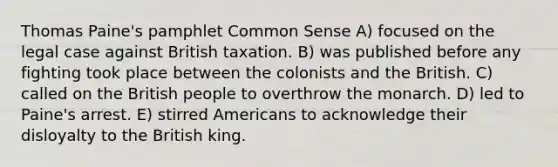 Thomas Paine's pamphlet Common Sense A) focused on the legal case against British taxation. B) was published before any fighting took place between the colonists and the British. C) called on the British people to overthrow the monarch. D) led to Paine's arrest. E) stirred Americans to acknowledge their disloyalty to the British king.