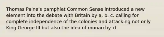 Thomas Paine's pamphlet Common Sense introduced a new element into the debate with Britain by a. b. c. calling for complete independence of the colonies and attacking not only King George III but also the idea of monarchy. d.