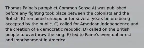 Thomas Paine's pamphlet Common Sense A) was published before any fighting took place between the colonists and the British. B) remained unpopular for several years before being accepted by the public. C) called for American independence and the creation of a democratic republic. D) called on the British people to overthrow the king. E) led to Paine's eventual arrest and imprisonment in America.