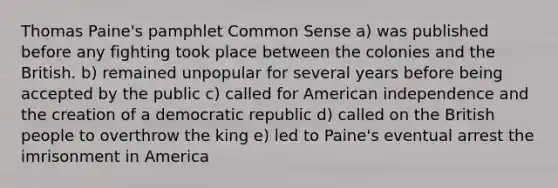 Thomas Paine's pamphlet Common Sense a) was published before any fighting took place between the colonies and the British. b) remained unpopular for several years before being accepted by the public c) called for American independence and the creation of a democratic republic d) called on the British people to overthrow the king e) led to Paine's eventual arrest the imrisonment in America