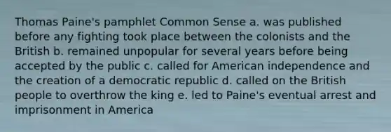 Thomas Paine's pamphlet Common Sense a. was published before any fighting took place between the colonists and the British b. remained unpopular for several years before being accepted by the public c. called for American independence and the creation of a democratic republic d. called on the British people to overthrow the king e. led to Paine's eventual arrest and imprisonment in America