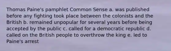 Thomas Paine's pamphlet Common Sense a. was published before any fighting took place between the colonists and the British b. remained unpopular for several years before being accepted by the public c. called for a democratic republic d. called on the British people to overthrow the king e. led to Paine's arrest