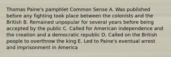 Thomas Paine's pamphlet Common Sense A. Was published before any fighting took place between the colonists and the British B. Remained unpopular for several years before being accepted by the public C. Called for American independence and the creation and a democratic republic D. Called on the British people to overthrow the king E. Led to Paine's eventual arrest and imprisonment in America