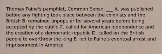 Thomas Paine's pamphlet, Common Sense, ___ A. was published before any fighting took place between the colonists and the British B. remained unpopular for several years before being accepted by the public C. called for American independence and the creation of a democratic republic D. called on the British people to overthrow the king E. led to Paine's eventual arrest and imprisonment in America