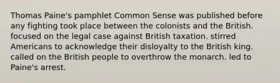 Thomas Paine's pamphlet Common Sense was published before any fighting took place between the colonists and the British. focused on the legal case against British taxation. stirred Americans to acknowledge their disloyalty to the British king. called on the British people to overthrow the monarch. led to Paine's arrest.