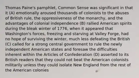 Thomas Paine's pamphlet, Common Sense was significant in that it (A) emotionally aroused thousands of colonists to the abuses of British rule, the oppressiveness of the monarchy, and the advantages of colonial independence (B) rallied American spirits during the bleak winter of 1776, when it appeared that Washington's forces, freezing and starving at Valley Forge, had no hope of surviving the winter, much less defeating the British (C) called for a strong central government to rule the newly independent American states and foresaw the difficulties inherent within the Articles of Confederation (D) asserted to its British readers that they could not beat the American colonists militarily unless they could isolate New England from the rest of the American colonies