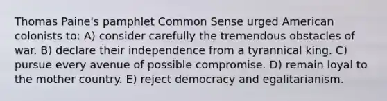 Thomas Paine's pamphlet Common Sense urged American colonists to: A) consider carefully the tremendous obstacles of war. B) declare their independence from a tyrannical king. C) pursue every avenue of possible compromise. D) remain loyal to the mother country. E) reject democracy and egalitarianism.