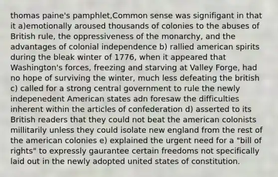 thomas paine's pamphlet,Common sense was signifigant in that it a)emotionally aroused thousands of colonies to the abuses of British rule, the oppressiveness of the monarchy, and the advantages of colonial independence b) rallied american spirits during the bleak winter of 1776, when it appeared that Washington's forces, freezing and starving at Valley Forge, had no hope of surviving the winter, much less defeating the british c) called for a strong central government to rule the newly indepenedent American states adn foresaw the difficulties inherent within the articles of confederation d) asserted to its British readers that they could not beat the american colonists millitarily unless they could isolate new england from the rest of the american colonies e) explained the urgent need for a "bill of rights" to expressly gaurantee certain freedoms not specifically laid out in the newly adopted united states of constitution.