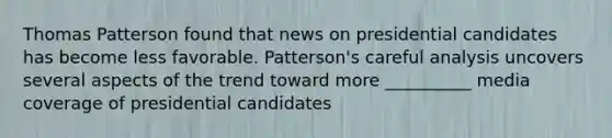 Thomas Patterson found that news on presidential candidates has become less favorable. Patterson's careful analysis uncovers several aspects of the trend toward more __________ media coverage of presidential candidates