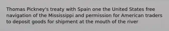 Thomas Pickney's treaty with Spain one the United States free navigation of the Mississippi and permission for American traders to deposit goods for shipment at the mouth of the river