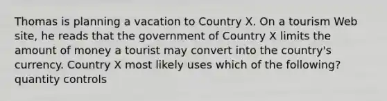 Thomas is planning a vacation to Country X. On a tourism Web site, he reads that the government of Country X limits the amount of money a tourist may convert into the country's currency. Country X most likely uses which of the following? quantity controls