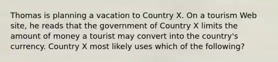 Thomas is planning a vacation to Country X. On a tourism Web site, he reads that the government of Country X limits the amount of money a tourist may convert into the country's currency. Country X most likely uses which of the following?