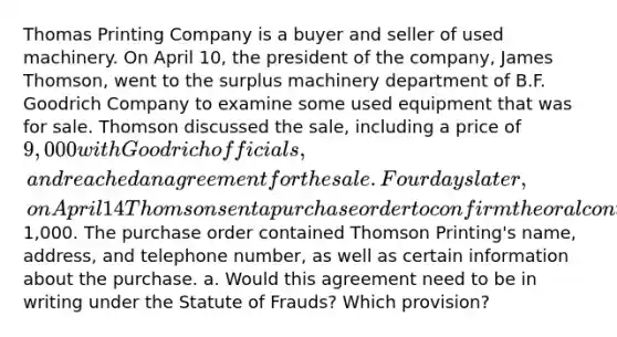 Thomas Printing Company is a buyer and seller of used machinery. On April 10, the president of the company, James Thomson, went to the surplus machinery department of B.F. Goodrich Company to examine some used equipment that was for sale. Thomson discussed the sale, including a price of 9,000 with Goodrich officials, and reached an agreement for the sale. Four days later, on April 14 Thomson sent a purchase order to confirm the oral contract for purchase of the machinery and a partial payment of1,000. The purchase order contained Thomson Printing's name, address, and telephone number, as well as certain information about the purchase. a. Would this agreement need to be in writing under the Statute of Frauds? Which provision?