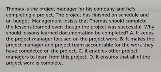 Thomas is the project manager for his company and he's completing a project. The project has finished on schedule and on budget. Management insists that Thomas should complete the lessons learned even though the project was successful. Why should lessons learned documentation be completed? A. It keeps the project manager focused on the project work. B. It makes the project manager and project team accountable for the work they have completed on the project. C. It enables other project managers to learn from this project. D. It ensures that all of the project work is complete.