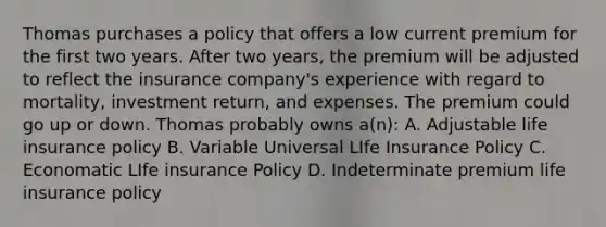 Thomas purchases a policy that offers a low current premium for the first two years. After two years, the premium will be adjusted to reflect the insurance company's experience with regard to mortality, investment return, and expenses. The premium could go up or down. Thomas probably owns a(n): A. Adjustable life insurance policy B. Variable Universal LIfe Insurance Policy C. Economatic LIfe insurance Policy D. Indeterminate premium life insurance policy