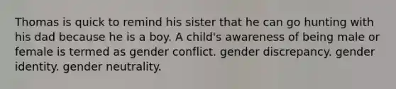 Thomas is quick to remind his sister that he can go hunting with his dad because he is a boy. A child's awareness of being male or female is termed as gender conflict. gender discrepancy. gender identity. gender neutrality.