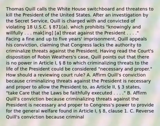 Thomas Quill calls the White House switchboard and threatens to kill the President of the United States. After an investigation by the Secret Service, Quill is charged with and convicted of violating 18 U.S.C. § 871(a), which prohibits "knowingly and willfully . . . mak[ing] [a] threat against the President . . . ." Facing a fine and up to five years' imprisonment, Quill appeals his conviction, claiming that Congress lacks the authority to criminalize threats against the President. Having read the Court's disposition of Robin Weathers's case, Quill points out that there is no power in Article I, § 8 to which criminalizing threats to the life of the President could be considered "necessary and proper." How should a reviewing court rule? A. Affirm Quill's conviction because criminalizing threats against the President is necessary and proper to allow the President to, as Article II, § 3 states, "take Care that the Laws be faithfully executed . . . ." B. Affirm Quill's conviction because criminalizing threats against the President is necessary and proper to Congress's power to provide for the general welfare found in Article I, § 8, clause 1. C. Reverse Quill's conviction because criminal