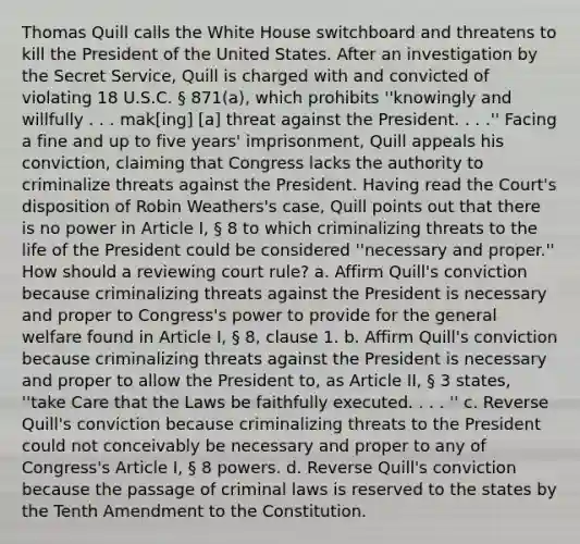 Thomas Quill calls the White House switchboard and threatens to kill the President of the United States. After an investigation by the Secret Service, Quill is charged with and convicted of violating 18 U.S.C. § 871(a), which prohibits ''knowingly and willfully . . . mak[ing] [a] threat against the President. . . .'' Facing a fine and up to five years' imprisonment, Quill appeals his conviction, claiming that Congress lacks the authority to criminalize threats against the President. Having read the Court's disposition of Robin Weathers's case, Quill points out that there is no power in Article I, § 8 to which criminalizing threats to the life of the President could be considered ''necessary and proper.'' How should a reviewing court rule? a. Affirm Quill's conviction because criminalizing threats against the President is necessary and proper to Congress's power to provide for the general welfare found in Article I, § 8, clause 1. b. Affirm Quill's conviction because criminalizing threats against the President is necessary and proper to allow the President to, as Article II, § 3 states, ''take Care that the Laws be faithfully executed. . . . '' c. Reverse Quill's conviction because criminalizing threats to the President could not conceivably be necessary and proper to any of Congress's Article I, § 8 powers. d. Reverse Quill's conviction because the passage of criminal laws is reserved to the states by the Tenth Amendment to the Constitution.