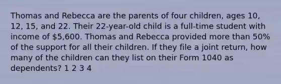 Thomas and Rebecca are the parents of four children, ages 10, 12, 15, and 22. Their 22-year-old child is a full-time student with income of 5,600. Thomas and Rebecca provided more than 50% of the support for all their children. If they file a joint return, how many of the children can they list on their Form 1040 as dependents? 1 2 3 4