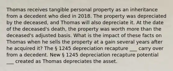 Thomas receives tangible personal property as an inheritance from a decedent who died in 2018. The property was depreciated by the deceased, and Thomas will also depreciate it. At the date of the deceased's death, the property was worth more than the deceased's adjusted basis. What is the impact of these facts on Thomas when he sells the property at a gain several years after he acquired it? The § 1245 depreciation recapture ___ carry over from a decedent. New § 1245 depreciation recapture potential ___ created as Thomas depreciates the asset.