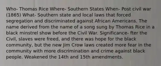 Who- Thomas Rice Where- Southern States When- Post civil war (1865) What- Southern state and local laws that forced segregation and discriminated against African Americans. The name derived from the name of a song sung by Thomas Rice in a black minstrel show before the Civil War. Significance- fter the Civil, slaves were freed, and there was hope for the black community, but the new Jim Crow laws created more fear in the community with more discrimination and crime against black people. Weakened the 14th and 15th amendments.