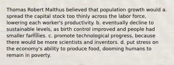 Thomas Robert Malthus believed that population growth would a. spread the capital stock too thinly across the labor force, lowering each worker's productivity. b. eventually decline to sustainable levels, as birth control improved and people had smaller families. c. promote technological progress, because there would be more scientists and inventors. d. put stress on the economy's ability to produce food, dooming humans to remain in poverty.