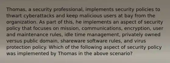 Thomas, a security professional, implements security policies to thwart cyberattacks and keep malicious users at bay from the organization. As part of this, he implements an aspect of security policy that focuses on mission, communications, encryption, user and maintenance rules, idle time management, privately owned versus public domain, shareware software rules, and virus protection policy. Which of the following aspect of security policy was implemented by Thomas in the above scenario?