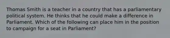 Thomas Smith is a teacher in a country that has a parliamentary political system. He thinks that he could make a difference in Parliament. Which of the following can place him in the position to campaign for a seat in Parliament?