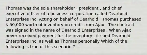 Thomas was the sole shareholder , president , and chief executive officer of a business corporation called Dearhold Enterprises Inc. Acting on behalf of Dearhold , Thomas purchased  50,000 worth of inventory on credit from Ajax . The contract was signed in the name of Dearhold Enterprises . When Ajax never received payment for the inventory , it sued Dearhold Enterprises Inc. as well as Thomas personally Which of the following is true of this scenario ?