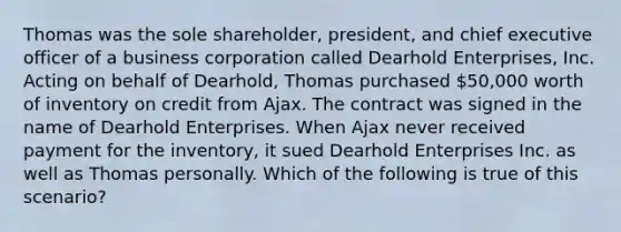 Thomas was the sole shareholder, president, and chief executive officer of a business corporation called Dearhold Enterprises, Inc. Acting on behalf of Dearhold, Thomas purchased 50,000 worth of inventory on credit from Ajax. The contract was signed in the name of Dearhold Enterprises. When Ajax never received payment for the inventory, it sued Dearhold Enterprises Inc. as well as Thomas personally. Which of the following is true of this scenario?