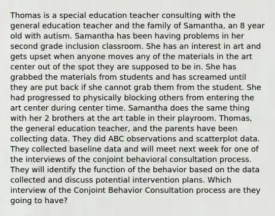 Thomas is a special education teacher consulting with the general education teacher and the family of Samantha, an 8 year old with autism. Samantha has been having problems in her second grade inclusion classroom. She has an interest in art and gets upset when anyone moves any of the materials in the art center out of the spot they are supposed to be in. She has grabbed the materials from students and has screamed until they are put back if she cannot grab them from the student. She had progressed to physically blocking others from entering the art center during center time. Samantha does the same thing with her 2 brothers at the art table in their playroom. Thomas, the general education teacher, and the parents have been collecting data. They did ABC observations and scatterplot data. They collected baseline data and will meet next week for one of the interviews of the conjoint behavioral consultation process. They will identify the function of the behavior based on the data collected and discuss potential intervention plans. Which interview of the Conjoint Behavior Consultation process are they going to have?