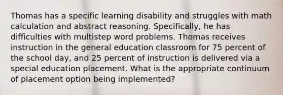 Thomas has a specific learning disability and struggles with math calculation and abstract reasoning. Specifically, he has difficulties with multistep word problems. Thomas receives instruction in the general education classroom for 75 percent of the school day, and 25 percent of instruction is delivered via a special education placement. What is the appropriate continuum of placement option being implemented?