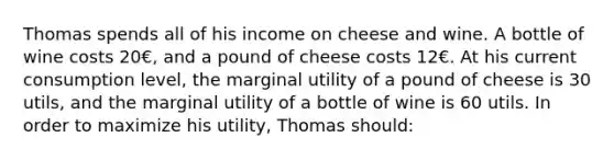 Thomas spends all of his income on cheese and wine. A bottle of wine costs 20€, and a pound of cheese costs 12€. At his current consumption level, the marginal utility of a pound of cheese is 30 utils, and the marginal utility of a bottle of wine is 60 utils. In order to maximize his utility, Thomas should: