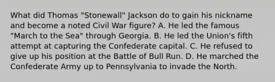 What did Thomas "Stonewall" Jackson do to gain his nickname and become a noted Civil War figure? A. He led the famous "March to the Sea" through Georgia. B. He led the Union's fifth attempt at capturing the Confederate capital. C. He refused to give up his position at the Battle of Bull Run. D. He marched the Confederate Army up to Pennsylvania to invade the North.