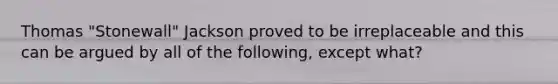 Thomas "Stonewall" Jackson proved to be irreplaceable and this can be argued by all of the following, except what?