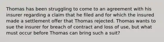 Thomas has been struggling to come to an agreement with his insurer regarding a claim that he filed and for which the insured made a settlement offer that Thomas rejected. Thomas wants to sue the insurer for breach of contract and loss of use, but what must occur before Thomas can bring such a suit?