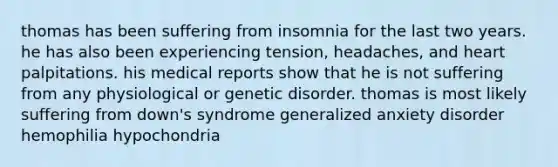 thomas has been suffering from insomnia for the last two years. he has also been experiencing tension, headaches, and heart palpitations. his medical reports show that he is not suffering from any physiological or genetic disorder. thomas is most likely suffering from down's syndrome generalized anxiety disorder hemophilia hypochondria