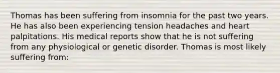 Thomas has been suffering from insomnia for the past two years. He has also been experiencing tension headaches and heart palpitations. His medical reports show that he is not suffering from any physiological or genetic disorder. Thomas is most likely suffering from: